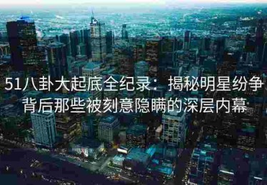 51八卦大起底全纪录：揭秘明星纷争背后那些被刻意隐瞒的深层内幕