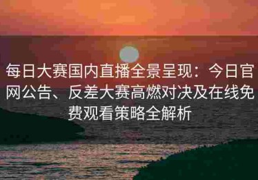 每日大赛国内直播全景呈现：今日官网公告、反差大赛高燃对决及在线免费观看策略全解析