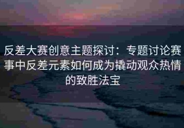 反差大赛创意主题探讨：专题讨论赛事中反差元素如何成为撬动观众热情的致胜法宝