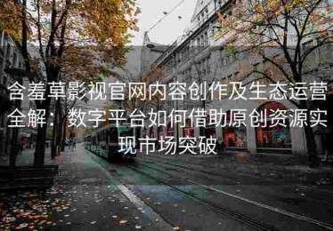 含羞草影视官网内容创作及生态运营全解：数字平台如何借助原创资源实现市场突破