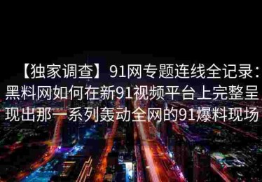 【独家调查】91网专题连线全记录：黑料网如何在新91视频平台上完整呈现出那一系列轰动全网的91爆料现场
