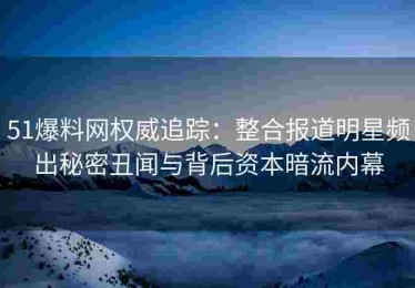 51爆料网权威追踪：整合报道明星频出秘密丑闻与背后资本暗流内幕
