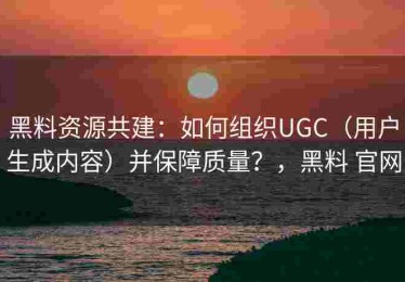 黑料资源共建：如何组织UGC（用户生成内容）并保障质量？，黑料 官网