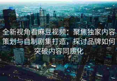 全新视角看麻豆视频：聚焦独家内容策划与自制剧集打造，探讨品牌如何突破内容同质化
