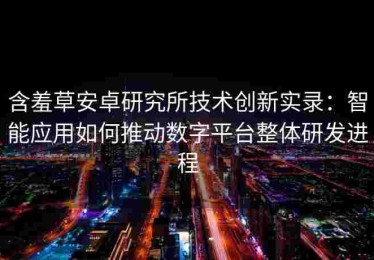 含羞草安卓研究所技术创新实录：智能应用如何推动数字平台整体研发进程