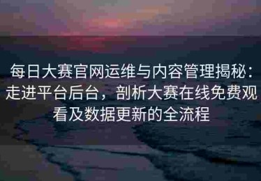 每日大赛官网运维与内容管理揭秘：走进平台后台，剖析大赛在线免费观看及数据更新的全流程