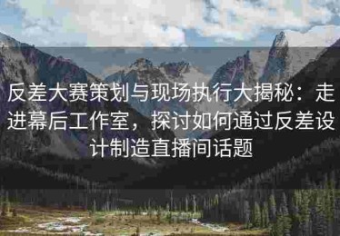 反差大赛策划与现场执行大揭秘：走进幕后工作室，探讨如何通过反差设计制造直播间话题