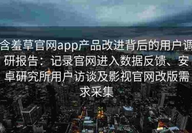 含羞草官网app产品改进背后的用户调研报告：记录官网进入数据反馈、安卓研究所用户访谈及影视官网改版需求采集