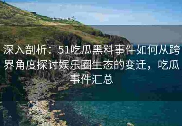 深入剖析：51吃瓜黑料事件如何从跨界角度探讨娱乐圈生态的变迁，吃瓜事件汇总