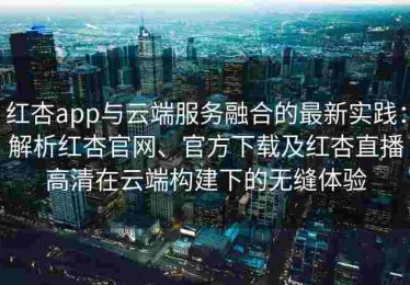 红杏app与云端服务融合的最新实践：解析红杏官网、官方下载及红杏直播高清在云端构建下的无缝体验