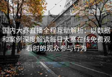 国内大赛直播全程互动解析：以数据和案例深度解读每日大赛在线免费观看时的观众参与行为