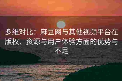 多维对比：麻豆网与其他视频平台在版权、资源与用户体验方面的优势与不足