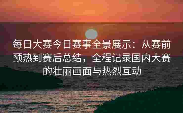 每日大赛今日赛事全景展示：从赛前预热到赛后总结，全程记录国内大赛的壮丽画面与热烈互动