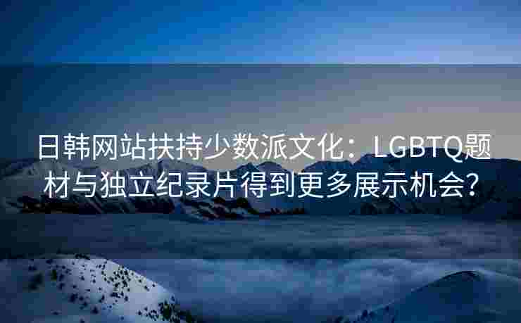 日韩网站扶持少数派文化：LGBTQ题材与独立纪录片得到更多展示机会？