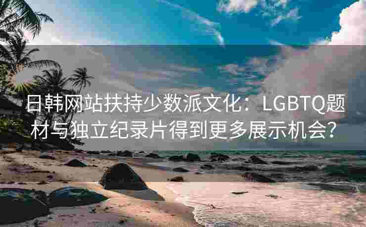 日韩网站扶持少数派文化：LGBTQ题材与独立纪录片得到更多展示机会？