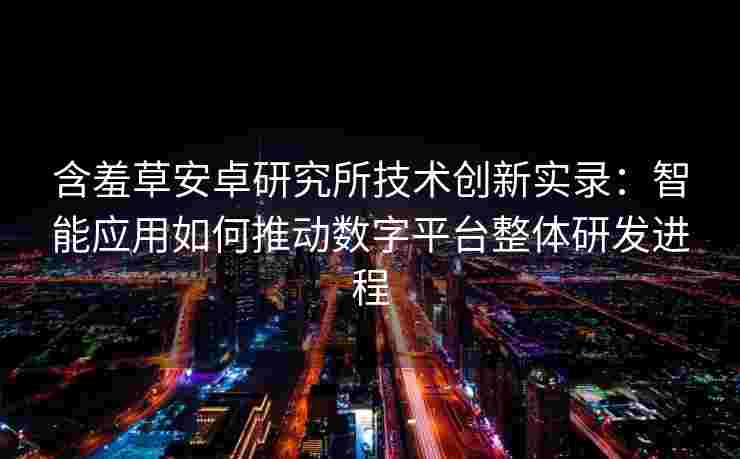 含羞草安卓研究所技术创新实录：智能应用如何推动数字平台整体研发进程