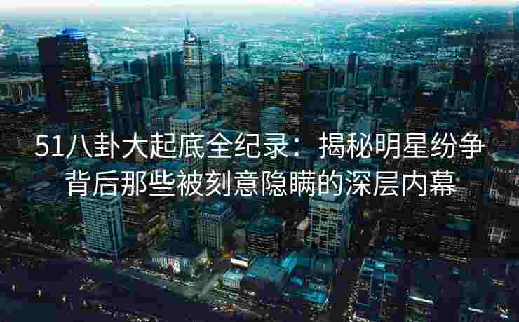 51八卦大起底全纪录：揭秘明星纷争背后那些被刻意隐瞒的深层内幕