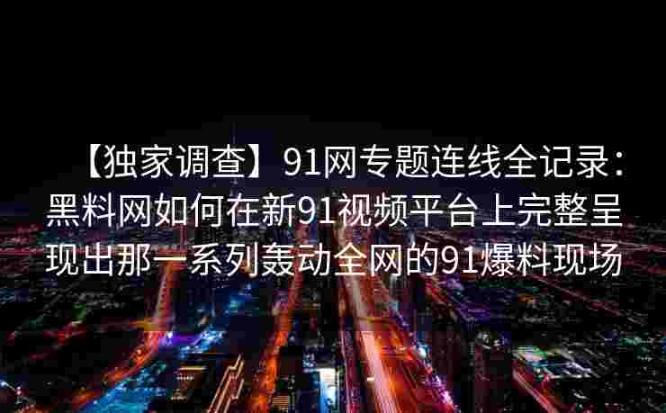 【独家调查】91网专题连线全记录：黑料网如何在新91视频平台上完整呈现出那一系列轰动全网的91爆料现场