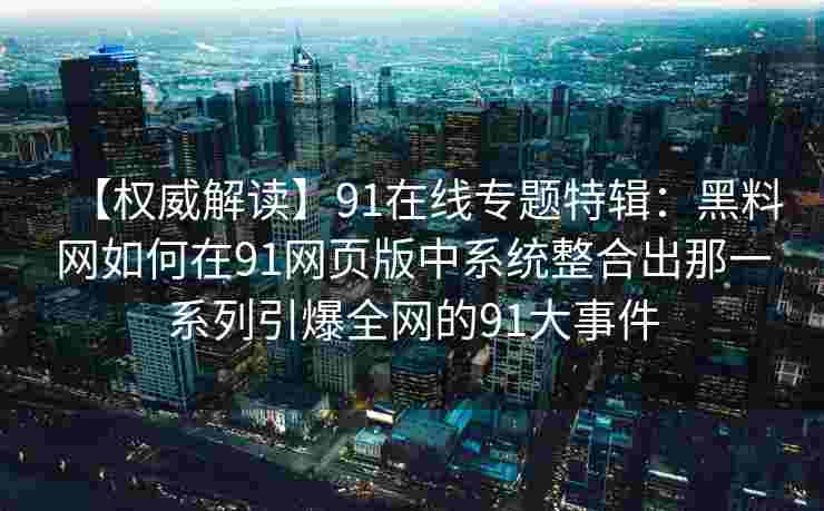 【权威解读】91在线专题特辑：黑料网如何在91网页版中系统整合出那一系列引爆全网的91大事件