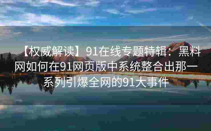 【权威解读】91在线专题特辑：黑料网如何在91网页版中系统整合出那一系列引爆全网的91大事件