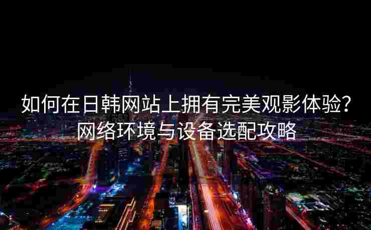 如何在日韩网站上拥有完美观影体验？网络环境与设备选配攻略