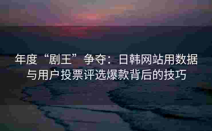 年度“剧王”争夺：日韩网站用数据与用户投票评选爆款背后的技巧