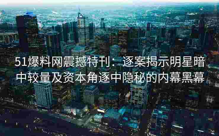51爆料网震撼特刊：逐案揭示明星暗中较量及资本角逐中隐秘的内幕黑幕