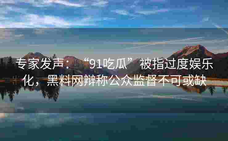 专家发声：“91吃瓜”被指过度娱乐化，黑料网辩称公众监督不可或缺