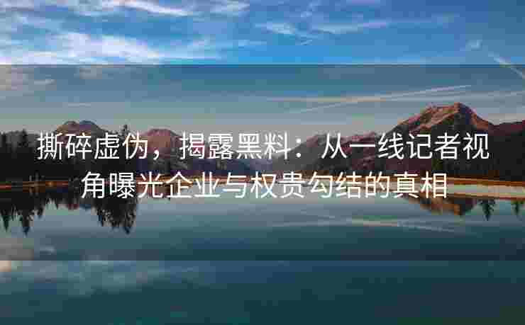 撕碎虚伪，揭露黑料：从一线记者视角曝光企业与权贵勾结的真相