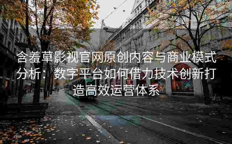 含羞草影视官网原创内容与商业模式分析：数字平台如何借力技术创新打造高效运营体系