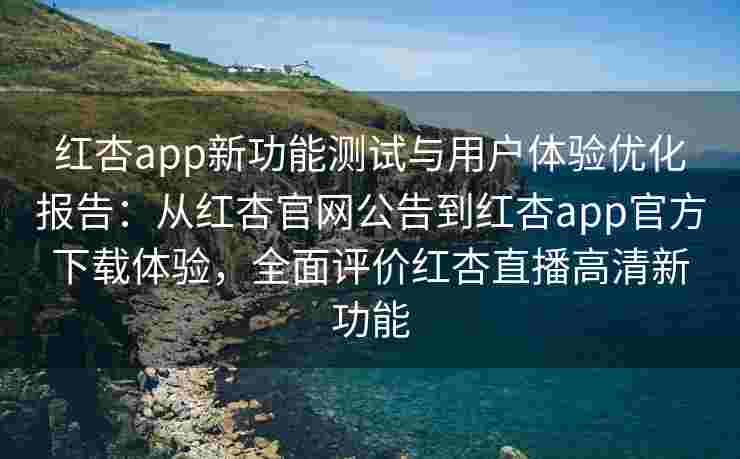 红杏app新功能测试与用户体验优化报告：从红杏官网公告到红杏app官方下载体验，全面评价红杏直播高清新功能