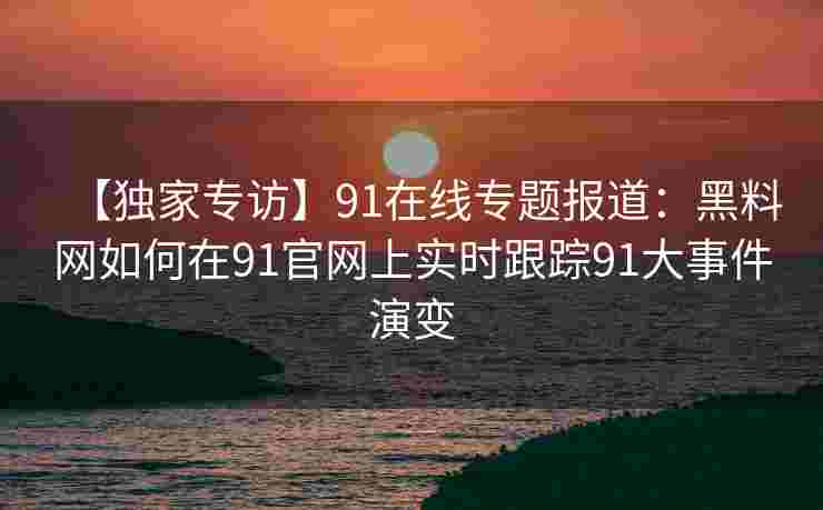 【独家专访】91在线专题报道：黑料网如何在91官网上实时跟踪91大事件演变