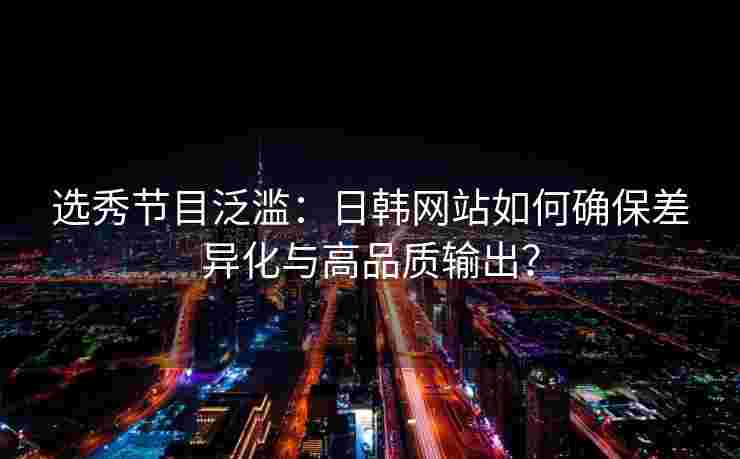 选秀节目泛滥：日韩网站如何确保差异化与高品质输出？