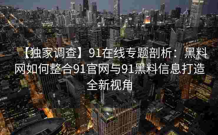 【独家调查】91在线专题剖析：黑料网如何整合91官网与91黑料信息打造全新视角