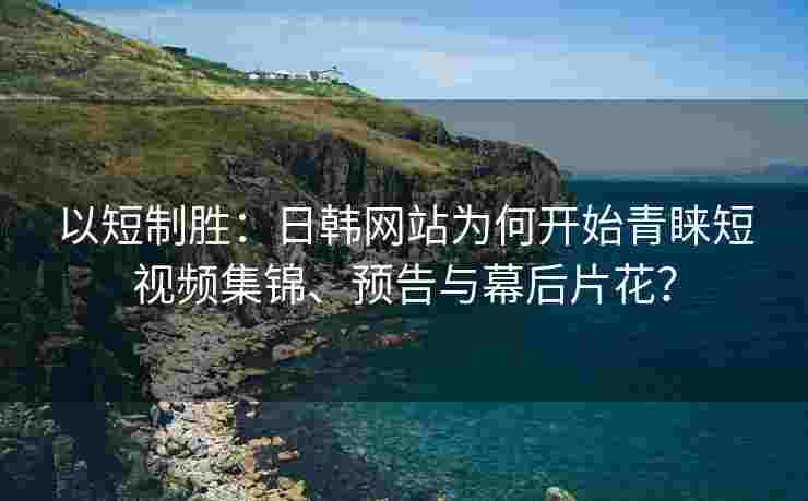 以短制胜：日韩网站为何开始青睐短视频集锦、预告与幕后片花？