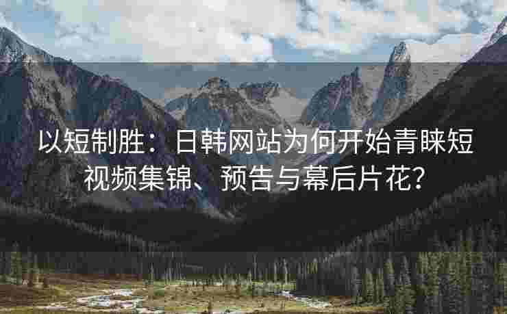 以短制胜：日韩网站为何开始青睐短视频集锦、预告与幕后片花？