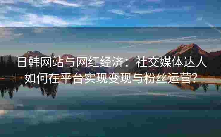 日韩网站与网红经济：社交媒体达人如何在平台实现变现与粉丝运营？