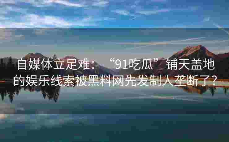 自媒体立足难：“91吃瓜”铺天盖地的娱乐线索被黑料网先发制人垄断了？
