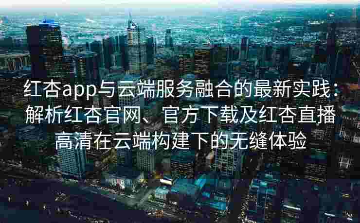 红杏app与云端服务融合的最新实践：解析红杏官网、官方下载及红杏直播高清在云端构建下的无缝体验