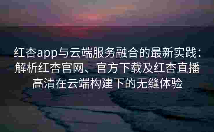 红杏app与云端服务融合的最新实践：解析红杏官网、官方下载及红杏直播高清在云端构建下的无缝体验