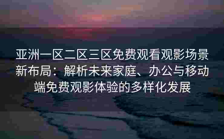 亚洲一区二区三区免费观看观影场景新布局：解析未来家庭、办公与移动端免费观影体验的多样化发展
