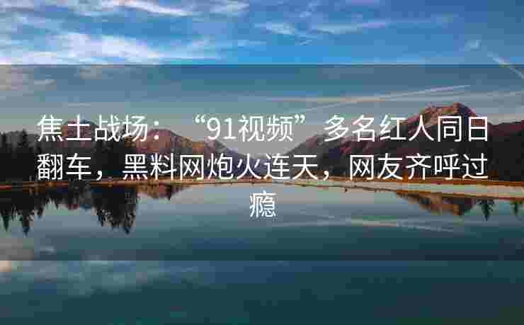 焦土战场：“91视频”多名红人同日翻车，黑料网炮火连天，网友齐呼过瘾