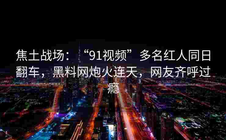 焦土战场：“91视频”多名红人同日翻车，黑料网炮火连天，网友齐呼过瘾