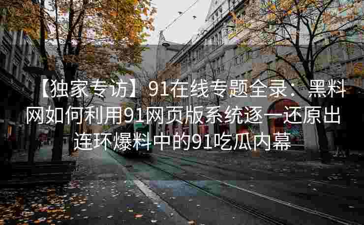 【独家专访】91在线专题全录：黑料网如何利用91网页版系统逐一还原出连环爆料中的91吃瓜内幕
