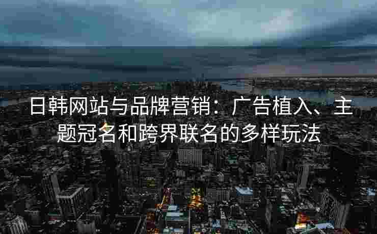 日韩网站与品牌营销：广告植入、主题冠名和跨界联名的多样玩法