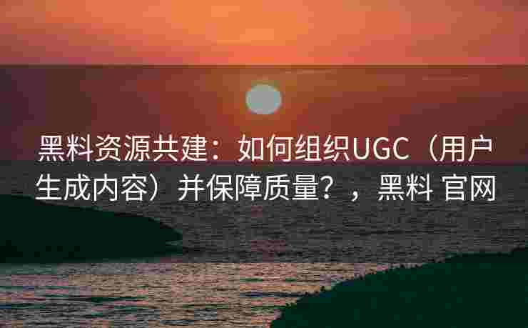 黑料资源共建：如何组织UGC（用户生成内容）并保障质量？，黑料 官网