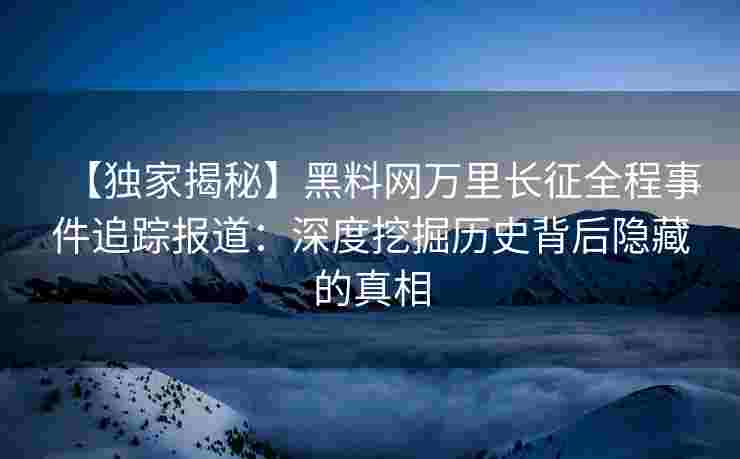 【独家揭秘】黑料网万里长征全程事件追踪报道：深度挖掘历史背后隐藏的真相