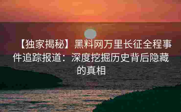 【独家揭秘】黑料网万里长征全程事件追踪报道：深度挖掘历史背后隐藏的真相