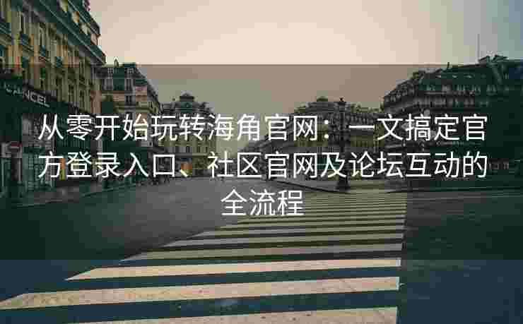 从零开始玩转海角官网：一文搞定官方登录入口、社区官网及论坛互动的全流程