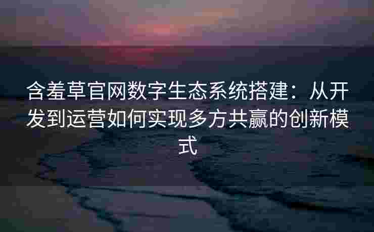 含羞草官网数字生态系统搭建：从开发到运营如何实现多方共赢的创新模式